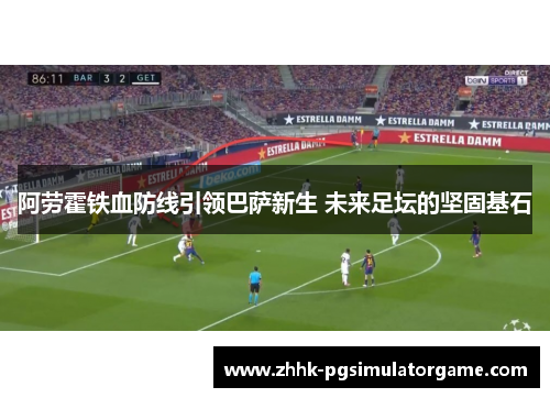 阿劳霍铁血防线引领巴萨新生 未来足坛的坚固基石
