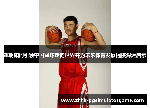 姚明如何引领中国篮球走向世界并为未来体育发展提供深远启示 姚明如何引领中国篮球走向世界并为未来体育发展提供深远启示