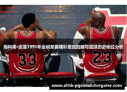 斯科蒂·皮蓬1991年全明星赛精彩表现回顾与篮球历史地位分析