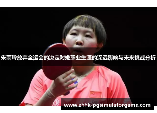 朱雨玲放弃全运会的决定对她职业生涯的深远影响与未来挑战分析