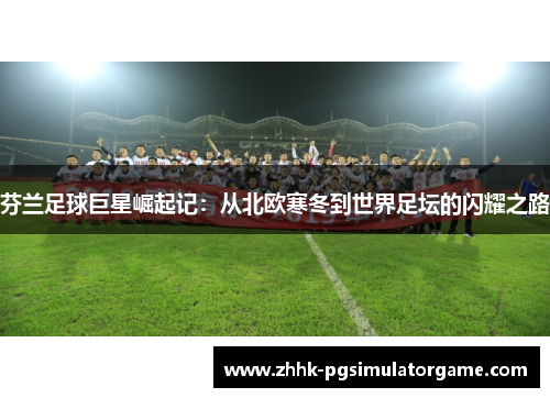 芬兰足球巨星崛起记:从北欧寒冬到世界足坛的闪耀之路 芬兰足球巨星崛起记:从北欧寒冬到世界足坛的闪耀之路